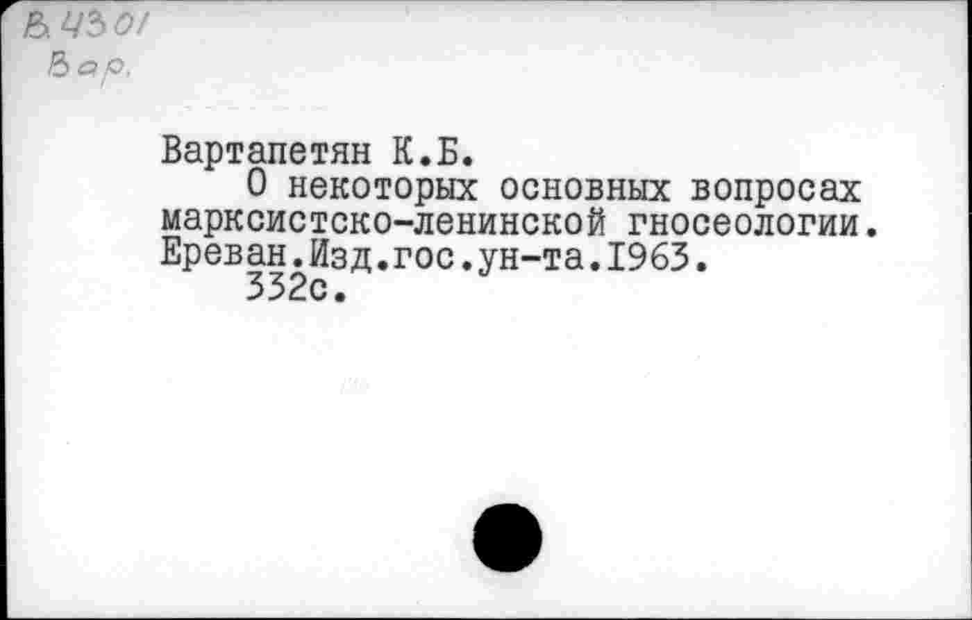 ﻿&.Ч50/
Ъар.
Вартапетян К.Б.
О некоторых основных вопросах марксистско-ленинской гносеологии. Ереван.Изд.гос.ун-та.1963.
332с.